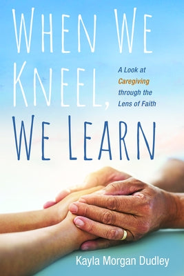 When We Kneel, We Learn: A Look at Caregiving Through the Lens of Faith by Dudley, Kayla Morgan