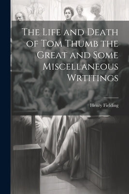 The Life and Death of Tom Thumb the Great and Some Miscellaneous Wrtitings by Fielding, Henry
