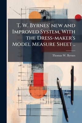T. W. Byrnes' new and Improved System, With the Dress-maker's Model Measure Sheet .. by Byrnes, Thomas W. [From Old Catalog]