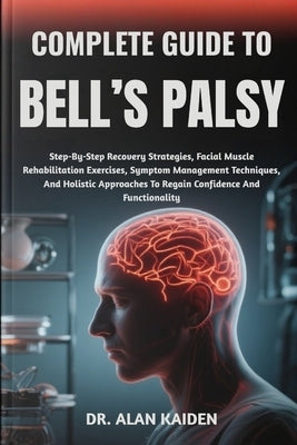 Complete Guide to Bell's Palsy: Step-By-Step Recovery Strategies, Facial Muscle Rehabilitation Exercises, Symptom Management Techniques, And Holistic by Kaiden, Alan