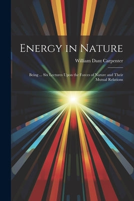 Energy in Nature: Being ... Six Lectures Upon the Forces of Nature and Their Mutual Relations by Carpenter, William Dant