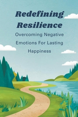 Redefining Resilience: Overcoming Negative Emotions For Lasting Happiness by Manuela, Negoita