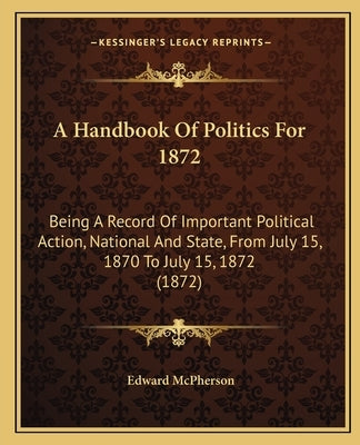A Handbook Of Politics For 1872: Being A Record Of Important Political Action, National And State, From July 15, 1870 To July 15, 1872 (1872) by McPherson, Edward