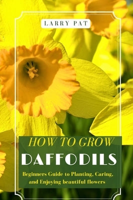 How to Grow Daffodils: Beginners Guide to Planting, Caring, and Enjoying beautiful flowers by Pat, Larry