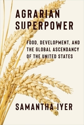 Agrarian Superpower: Food, Development, and the Global Ascendancy of the United States by Iyer, Samantha