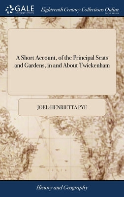 A Short Account, of the Principal Seats and Gardens, in and About Twickenham by Pye, Joel-Henrietta