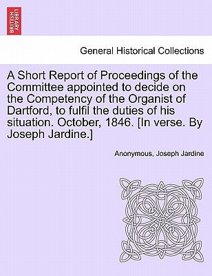 A Short Report of Proceedings of the Committee Appointed to Decide on the Competency of the Organist of Dartford, to Fulfil the Duties of His Situatio by Anonymous