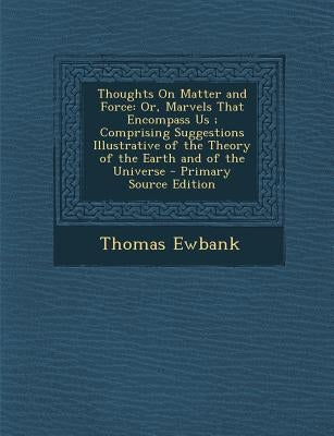 Thoughts on Matter and Force: Or, Marvels That Encompass Us; Comprising Suggestions Illustrative of the Theory of the Earth and of the Universe by Ewbank, Thomas