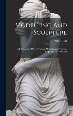Modelling And Sculpture: A Full Account Of The Various Methods And Processes Employed In These Arts by Toft, Albert