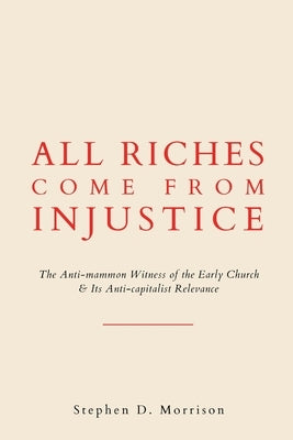 All Riches Come from Injustice: The Anti-mammon Witness of the Early Church & Its Anti-capitalist Relevance by Morrison, Stephen D.