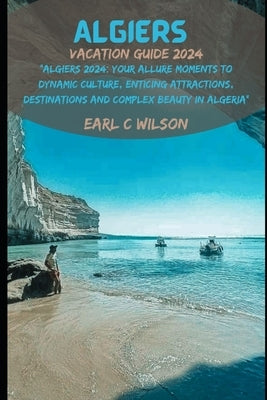Algiers Vacation Guide 2024: "Algiers 2024: Your Allure Moments To Dynamic Culture, Enticing Attractions, Destinations and Complex Beauty in Algeri by Wilson, Earl C.