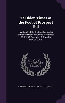 Ye Olden Times at the Foot of Prospect Hill: Handbook of the Historic Festival in Somerville Massachusetts, November 28, 29, 30, December 1, 2, and 3 by Somerville Historical Society (Mass ).