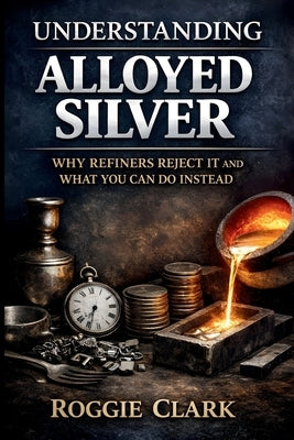 Understanding Alloyed Silver: Why Refiners Reject It and What You Can Do Instead by Clark, Roggie