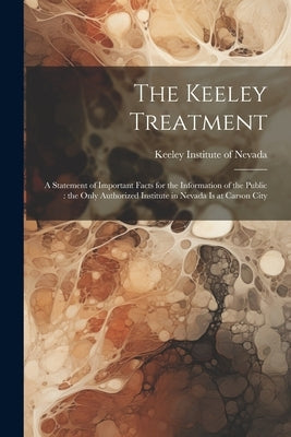 The Keeley Treatment: A Statement of Important Facts for the Information of the Public: the Only Authorized Institute in Nevada is at Carson by Keeley Institute of Nevada