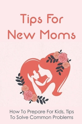 Tips For New Moms: How To Prepare For Kids, Tips To Solve Common Problems: First Time Mom Tips by Schwarzlose, Shoshana