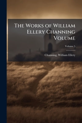 The Works of William Ellery Channing Volume; Volume 5 by Channing, William Ellery 1780-1842