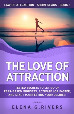 The Love of Attraction: Tested Secrets to Let Go of Fear-Based Mindsets, Activate LOA Faster, and Start Manifesting Your Desires! by Rivers, Elena G.