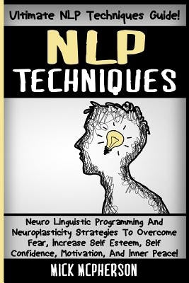 NLP Techniques: Neuro Linguistic Programming And Neuroplasticity Strategies To Overcome Fear, Increase Self Esteem, Self Confidence, M by McPherson, Mick