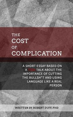The Cost of Complication: A Short Essay Based on a TEDx Talk about the Importance of Cutting the Bullsh*t and Using Language Like a Real Person by Duff Ph. D., Robert