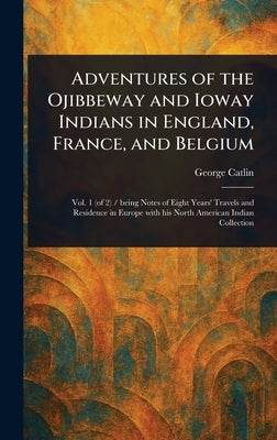 Adventures of the Ojibbeway and Ioway Indians in England, France, and Belgium by Catlin, George