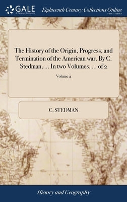 The History of the Origin, Progress, and Termination of the American war. By C. Stedman, ... In two Volumes. ... of 2; Volume 2 by Stedman, C.