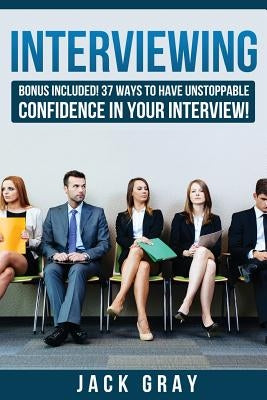 Interviewing: Bonus Included! 37 Ways to Have Unstoppable Confidence in Your Interview! by Gray, Jack