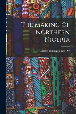 The Making Of Northern Nigeria by Orr, Charles William James 1870-