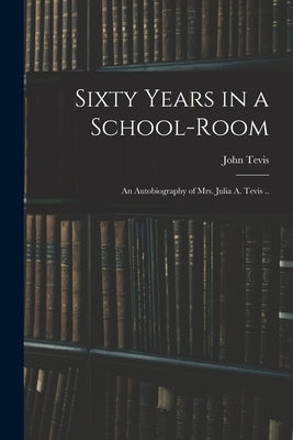 Sixty Years in a School-room: An Autobiography of Mrs. Julia A. Tevis .. by Tevis, John