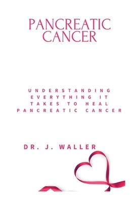 Pancreatic Cancer: Understanding Everything It Takes to Heal Pancreatic Cancer by Waller, J.