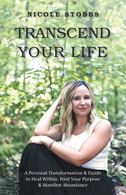 Transcend Your Life: A Personal Transformation & Guide to Heal Within, Find Your Purpose, & Manifest Abundance by Stobbs, Nicole