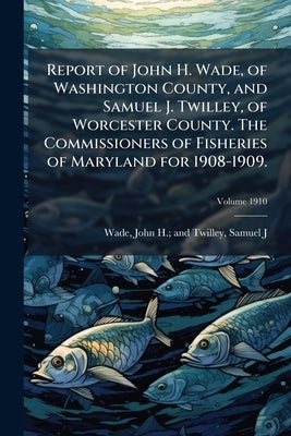 Report of John H. Wade, of Washington County, and Samuel J. Twilley, of Worcester County. The Commissioners of Fisheries of Maryland for 1908-1909.; V by Wade, John H. and Twilley Samuel J.