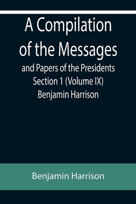 A Compilation of the Messages and Papers of the Presidents Section 1 (Volume IX) Benjamin Harrison by Harrison, Benjamin