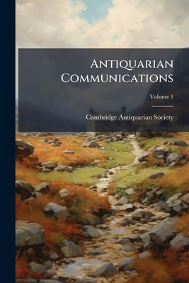 Antiquarian Communications; Volume 1 by Cambridge Antiquarian Society (Cambridge