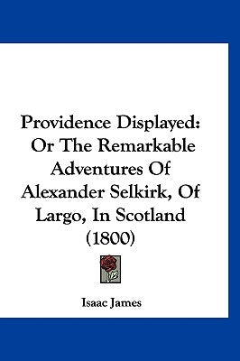 Providence Displayed: Or The Remarkable Adventures Of Alexander Selkirk, Of Largo, In Scotland (1800) by James, Isaac
