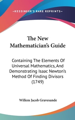 The New Mathematician's Guide: Containing The Elements Of Universal Mathematics, And Demonstrating Isaac Newton's Method Of Finding Divisors (1749) by Gravesande, Willem Jacob
