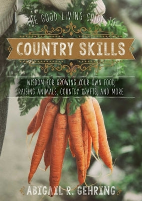The Good Living Guide to Country Skills: Wisdom for Growing Your Own Food, Raising Animals, Canning and Fermenting, and More by Gehring, Abigail