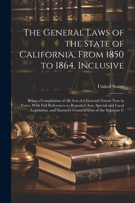 The General Laws of the State of California, From 1850 to 1864, Inclusive: Being a Compilation of All Acts of a General Nature Now in Force, With Full by United States