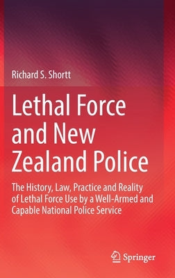 Lethal Force and New Zealand Police: The History, Law, Practice and Reality of Lethal Force Use by a Well-Armed and Capable National Police Service by Shortt, Richard S.