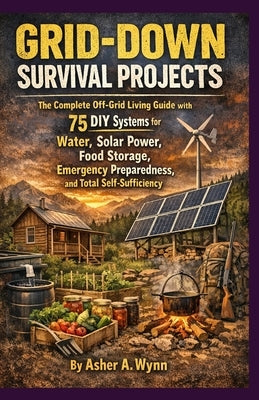 Grid-Down Survival Projects: The Complete Off-Grid Living Guide with 75 DIY Systems for Water, Solar Power, Food Storage, Emergency Pre-paredness, and by Wynn, Asher A.