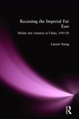 Recasting the Imperial Far East: Britain and America in China, 1945-50 by Xiang, Lanxin