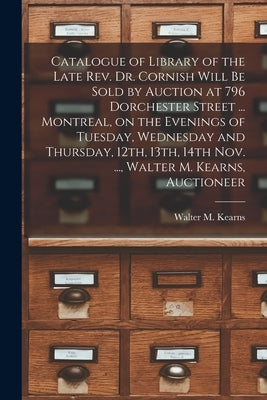 Catalogue of Library of the Late Rev. Dr. Cornish Will Be Sold by Auction at 796 Dorchester Street ... Montreal, on the Evenings of Tuesday, Wednesday by Walter M Kearns (Firm)