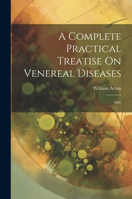 A Complete Practical Treatise On Venereal Diseases: Atlas by Acton, William