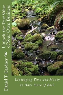 Unlock the True Value of Your Own Business: Leveraging Time and Money to Have More of Both by Gardner, Daniel T.