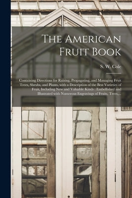The American Fruit Book: Containing Directions for Raising, Propagating, and Managing Fruit Trees, Shrubs, and Plants, With a Description of th by Cole, S. W. (Samuel W. ). 1796-1851