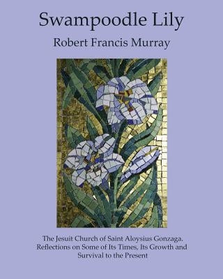 Swampoodle Lily: The Jesuit Church of Saint Aloysius Gonzaga. Reflections on Some of Its Times, Its Growth and Survival to the Present by Murray, Robert Francis