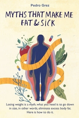 MythsThat Make Me Fat & Sick: Losing weight is a myth. What you need is to go downsizes, in other words, eliminate excess body fat. Here is how to d by Álvarez, Marisol