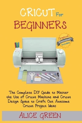 Cricut for Beginners: The Complete DIY Guide to Master the Use of Cricut Machine and Cricut Design Space to Craft Out Awesome Cricut Project by Green, Alice