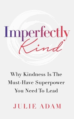 Imperfectly Kind: Why Kindness Is The Must-Have Superpower You Need To Lead by Adam, Julie