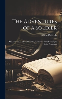 The Adventures of a Soldier: Or, Memoirs of Edward Costello, Narratives of the Campaigns in the Peninsular by Costello, Edward