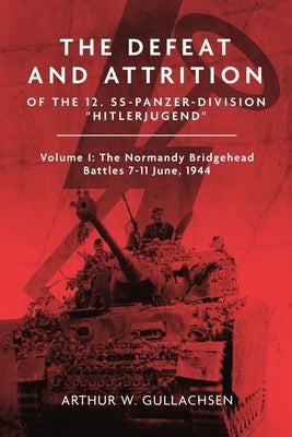 The Defeat and Attrition of the 12. Ss-Panzerdivision Hitlerjugend: Volume I: The Normandy Bridgehead Battles 7-11 June 1944 by Gullachsen, Arthur W.